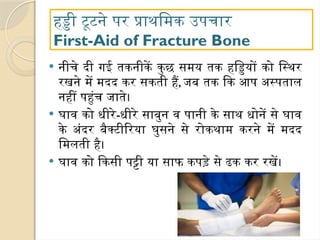 हड्डी टूटने पर प्राथमिक उपचार
First-Aid of Fracture Bone
 नीचे दी गई तकनीकें कुछ समय तक हड्डियों को स्थिर
रखने में मदद कर सकती हैं, जब तक कि आप अस्पताल
नहीं पहुंच जाते।
 घाव को धीरे-धीरे साबुन व पानी के साथ धोनें से घाव
के अंदर बैक्टीरिया घुसने से रोकथाम करने में मदद
मिलती है।
 घाव को किसी पट्टी या साफ कपड़े से ढक कर रखें।
 