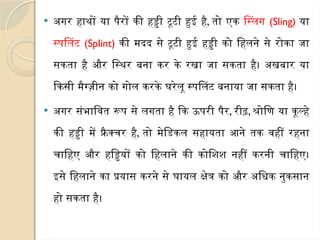  अगर हाथों या पैरों की हड्डी टूटी हुई है, तो एक स्लिंग (Sling) या
स्पलिंट (Splint) की मदद से टूटी हुई हड्डी को हिलने से रोका जा
सकता है और स्थिर बना कर के रखा जा सकता है। अखबार या
किसी मैग्ज़ीन को गोल करके घरेलू स्पलिंट बनाया जा सकता है।
 अगर संभावित रूप से लगता है कि ऊपरी पैर, रीढ़, श्रोणि या कूल्हे
की हड्डी में फ्रै क्चर है, तो मेडिकल सहायता आने तक वहीं रहना
चाहिए और हड्डियों को हिलाने की कोशिश नहीं करनी चाहिए।
इसे हिलाने का प्रयास करने से घायल क्षेत्र को और अधिक नुकसान
हो सकता है।
 