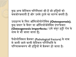 कुछ अन्य मेडिकल परिस्थियां भी हैं जो हड्डियों को
कमजोरबनाती हैं और उनके टूटने का कारण बनती हैं।
उदाहरण के लिए ऑस्टियोपोरोसिस (Osteoporosis),
कुछ प्रकार के कैंसर या ऑस्टियोजेनेसिस इंपरफे क्टा
(Osteogenesis imperfecta / इसे भंगुर हड्डी रोग के
नाम से भी जाना जाता हैं)
पैथोलोजिकल फ्रै क्चर (Pathological fracture) के नाम
से जानी जाने वाली मेडिकल परिस्थिति के
परिणामस्वरूप भी हड्डियों में फ्रैक्चर हो जाता है।
 