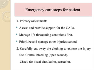 Emergency care steps for patient
1. Primary assessment:
 Assess and provide support for the CABs.
 Manage life-threatening conditions first.
 Prioritize and manage other injuries second
2. Carefully cut away the clothing to expose the injury
site. Control bleeding (open wound).
Check for distal circulation, sensation.
 