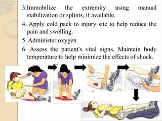 3.Immobilize the extremity using manual
stabilization or splints, if available.
4. Apply cold pack to injury site to help reduce the
pain and swelling.
5. Administer oxygen
6. Assess the patient's vital signs. Maintain body
temperature to help minimize the effects of shock.
 