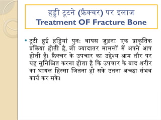 हड्डी टूटने (फ्रै क्चर) पर इलाज
Treatment OF Fracture Bone
 टूटी हुई हड्डियां पुनः वापस जुड़ना एक प्राकृतिक
प्रक्रिया होती है, जो ज्यादातर मामलों में अपने आप
होती है। फ्रैक्चर के उपचार का उद्देश्य आम तौर पर
यह सुनिश्चित करना होता है कि उपचार के बाद शरीर
का घायल हिस्सा जितना हो सके उतना अच्छा संभव
कार्य कर सके।
 