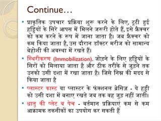 Continue…
 प्राकृतिक उपचार प्रक्रिया शुरू करने के लिए, टूटी हुई
हड्डियों के सिरे आपस में मिलने जरूरी होते हैं, इसे फ्रै क्चर
को कम करने के रूप में जाना जाता है। जब फ्रै क्चर को
कम किया जाता है, उस दौरान डॉक्टर मरीज को सामान्य
बेहोशी की अवस्था में रखते हैं।
 स्थिरीकरण (Immobilization). जोड़ने के लिए हड्डियों के
सिरों को मिलाया जाता है और ठीक तरीके से जुड़ने तक
उनको उसी दशा में रखा जाता है। जिसे निम्न की मदद से
किया जाता है
 प्लास्टर कास्ट या प्लास्टर के फं क्शनल ब्रेसिज़ - ये हड्डी
को उसी दशा में बनाए रखते जब तक वह जुड़ नहीं जाती।
 धातु की प्लेट व पेच - वर्तमान प्रक्रियाएं कम से कम
आक्रामक तकनीकों का उपयोग कर सकती हैं
 