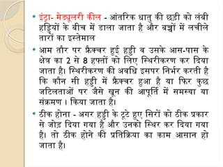  इंट्रा- मेड्यूलरी कील - आंतरिक धातु की छड़ी को लंबी
हड्डियों के बीच में डाला जाता है और बच्चों में लचीले
तारों का इस्तेमाल
 आम तौर पर फ्रैक्चर हुई हड्डी व उसके आस-पास के
क्षेत्र का 2 से 8 हफ्तों को लिए स्थिरीकरण कर दिया
जाता है। स्थिरीकरण की अवधि इसपर निर्भर करती है
कि कौन सी हड्डी में फ्रै क्चर हुआ है या फिर कुछ
जटिलताओं पर जैसे खून की आपूर्ति में समस्या या
संक्रमण । किया जाता है।
 ठीक होना - अगर हड्डी के टूटे हुए सिरों को ठीक प्रकार
से जोड़ दिया गया है और उनको स्थिर कर दिया गया
है। तो ठीक होने की प्रतिक्रिया का काम आसान हो
जाता है।
 