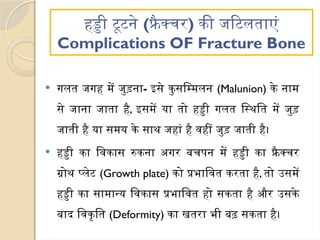 हड्डी टूटने (फ्रै क्चर) की जटिलताएं
Complications OF Fracture Bone
 गलत जगह में जुड़ना- इसे कुसम्मिलन (Malunion) के नाम
से जाना जाता है, इसमें या तो हड्डी गलत स्थिति में जुड़
जाती है या समय के साथ जहां है वहीं जुड़ जाती है।
 हड्डी का विकास रुकना अगर बचपन में हड्डी का फ्रै क्चर
ग्रोथ प्लेट (Growth plate) को प्रभावित करता है, तो उसमें
हड्डी का सामान्य विकास प्रभावित हो सकता है और उसके
बाद विकृति (Deformity) का खतरा भी बढ़ सकता है।
 