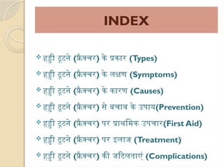 INDEX
 हड्डी टूटने (फ्रै क्चर) के प्रकार (Types)
 हड्डी टूटने (फ्रै क्चर) के लक्षण (Symptoms)
 हड्डी टूटने (फ्रै क्चर) के कारण (Causes)
 हड्डी टूटने (फ्रै क्चर) से बचाव के उपाय(Prevention)
 हड्डी टूटने (फ्रै क्चर) पर प्राथमिक उपचार(First Aid)
 हड्डी टूटने (फ्रै क्चर) पर इलाज (Treatment)
 हड्डी टूटने (फ्रै क्चर) की जटिलताएं (Complications)
 