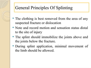 General Principles Of Splinting
 The clothing is best removed from the area of any
suspected fracture or dislocation
 Note and record motion and sensation status distal
to the site of injury
 The splint should immobilize the joints above and
the joints below the fracture.
 During splint application, minimal movement of
the limb should be allowed.
 