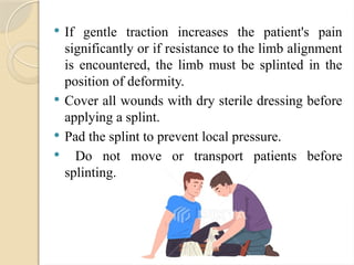  If gentle traction increases the patient's pain
significantly or if resistance to the limb alignment
is encountered, the limb must be splinted in the
position of deformity.
 Cover all wounds with dry sterile dressing before
applying a splint.
 Pad the splint to prevent local pressure.
 Do not move or transport patients before
splinting.
 