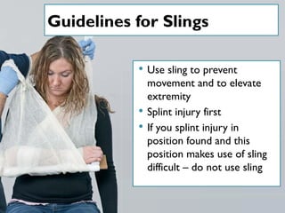 Guidelines for Slings
 Use sling to prevent
movement and to elevate
extremity
 Splint injury first
 If you splint injury in
position found and this
position makes use of sling
difficult – do not use sling
 