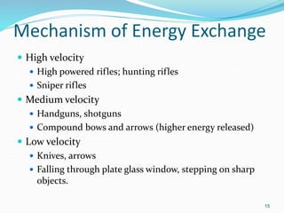 Mechanism of Energy Exchange
 High velocity
 High powered rifles; hunting rifles
 Sniper rifles
 Medium velocity
 Handguns, shotguns
 Compound bows and arrows (higher energy released)
 Low velocity
 Knives, arrows
 Falling through plate glass window, stepping on sharp
objects.
15
 