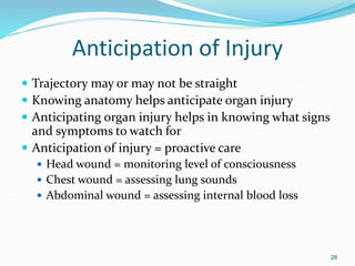 Anticipation of Injury
 Trajectory may or may not be straight
 Knowing anatomy helps anticipate organ injury
 Anticipating organ injury helps in knowing what signs
and symptoms to watch for
 Anticipation of injury = proactive care
 Head wound = monitoring level of consciousness
 Chest wound = assessing lung sounds
 Abdominal wound = assessing internal blood loss
28
 
