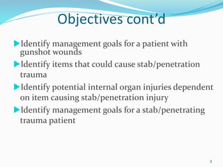 Objectives cont’d
Identify management goals for a patient with
gunshot wounds
Identify items that could cause stab/penetration
trauma
Identify potential internal organ injuries dependent
on item causing stab/penetration injury
Identify management goals for a stab/penetrating
trauma patient
3
 
