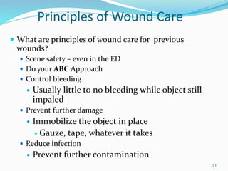 Principles of Wound Care
 What are principles of wound care for previous
wounds?
 Scene safety – even in the ED
 Do your ABC Approach
 Control bleeding
 Usually little to no bleeding while object still
impaled
 Prevent further damage
 Immobilize the object in place
 Gauze, tape, whatever it takes
 Reduce infection
 Prevent further contamination
31
 