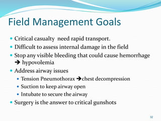 Field Management Goals
 Critical casualty need rapid transport.
 Difficult to assess internal damage in the field
 Stop any visible bleeding that could cause hemorrhage
 hypovolemia
 Address airway issues
 Tension Pneumothorax chest decompression
 Suction to keep airway open
 Intubate to secure the airway
 Surgery is the answer to critical gunshots
32
 