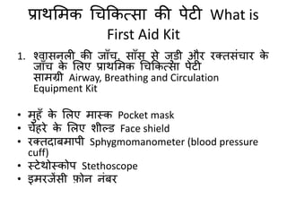 प्राथमिक चिककत्सा की पेटी What is
First Aid Kit
1. श्िासनली की जाुँि, साुँस से जडी औि ितिसंिाि के
जाुँि के मलए प्राथमिक चिककत्सा पेटी
सािग्री Airway, Breathing and Circulation
Equipment Kit
• िहुँ के मलए िास्क Pocket mask
• िेहिे के मलए शील्ड Face shield
• ितिदाबिापी Sphygmomanometer (blood pressure
cuff)
• स्टेथोस्कोप Stethoscope
• इििजेंसी फ़ोन नंबि
 