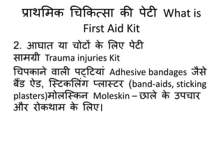 प्राथमिक चिककत्सा की पेटी What is
First Aid Kit
2. आघाि या िोटों के मलए पेटी
सािग्री Trauma injuries Kit
चिपकाने िाली पट्हटयां Adhesive bandages जैसे
बैंड ऐड, क्स्टकमलंग प्लास्टि (band-aids, sticking
plasters)िोलक्स्कन Moleskin – छाले के उपिाि
औि िोकथाि के मलए।
 