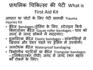 प्राथमिक चिककत्सा की पेटी What is
First Aid Kit
आघाि या िोटों के मलए पेटी सािग्री Trauma
injuries Kit
• बैंडेज Bandages (ड्रेमसंग के मलए, स्टेिाइल ककये
बबना)िोलि बैंडेज Gauze roller bandages – घाि को
जल्द से जल्द सोकने िें िददगाि।
• इलाक्स्टक बैंडेज Elastic bandages – िांसपेमशयों िें
खखिाि औि प्रेशि पड़ने पि ड्रेमसंग िें उपयोगी।
• जलिोधक बैंडेज Waterproof bandaging
• बिकोर्ीय पट्हटयाुँ या बैंडेज Triangular bandages
– टूतनके ट(िति िोधी) जल्द से जल्द िति बहाि
को िोकने के मलए।
 