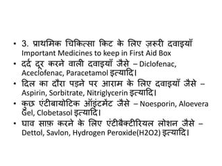 • 3. प्राथमिक चिककत्सा ककट के मलए ज़रूिी दिाइयाुँ
Important Medicines to keep in First Aid Box
• ददद दूि किने िाली दिाइयाुँ जैसे – Diclofenac,
Aceclofenac, Paracetamol इत्याहद।
• हदल का दौिा पड़ने पि आिाि के मलए दिाइयाुँ जैसे –
Aspirin, Sorbitrate, Nitriglycerin इत्याहद।
• कछ एंटीबायोहटक ऑइंटिेंट जैसे – Noesporin, Aloevera
Gel, Clobetasol इत्याहद।
• घाि साफ़ किने के मलए एंटीबैतटीरियल लोशन जैसे –
Dettol, Savlon, Hydrogen Peroxide(H2O2) इत्याहद।
 