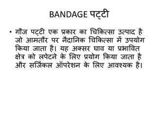 BANDAGE पट्टी
• गौज पट्टी एक प्रकाि का चिककत्सा उत्पाद है
जो आििौि पि नैदातनक चिककत्सा िें उपयोग
ककया जािा है। यह अतसि घाि या प्रभाविि
क्षेि को लपेटने के मलए प्रयोग ककया जािा है
औि सक्जदकल ऑपिेशन के मलए आिश्यक है।
 