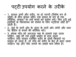 पट्टी उपयोग किने के ििीके
• 1. घायल अंगों औि शिीि, या दो ििर्ों (विशेष रूप से
जोड़ों) के बीि कशन जोड़ें। एक कशन के रूप िें एक
िौमलया, कपास, या िले कपड़े का प्रयोग किें। कफि टूटी हई
हड्र्डयों के विस्थापन को िोकने के मलए पट्हटयां जोड़ दी
जािी हैं।
• 2. अंग के िािों ओि के अंिि के िािों ओि लपेटें औि घाि
पि बैंर्डंग से बिने की कोमशश किें।
• 3. बंधक गाुँठ को अनजान पक्ष के सािने िखा जाना
िाहहए, जहां भी एक हड्डी प्रकोप से बिा जाना
िाहहए। यहद घायल व्यक्ति शिीि के दोनों ककनािों पि
घायल हो जािा है, िो गाुँठ को शिीि के कें द्र िें िािा जाना
िाहहए। यह औि िोट लगने का सबसे कि िौका है।
 