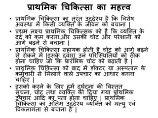 प्राथमिक चिककत्सा का िहत्त्व
• प्राथमिक चिककत्सा का ििंि उद्देश्य है कक विशेष
अिस्था िें ककसी व्यक्ति के जीिन को बिाना |
• प्रथि लक्ष्य प्राथमिक चिककत्सक को है कक व्यक्ति के
ददद को कि किना,औि उसकी िोट औि पिेशानी को
आगे बढने से बिाना |
• प्राथमिक चिककत्सा सहायक होिी है िोट को आगे बढ़ने
से िोकने िें |इसके द्िािा उन परिक्स्थतियों को ठीक
होना िाहहए जो कक प्रािंमभक िोट को बढ़ािी है |
• प्राथमिक चिककत्सा को बाद िें डॉतटि या अस्पिाल के
किदिािी से मिलाने िाले उपिाि का आधाि बनना
िाहहए |
• इसको किने के मलए हिें दघदटना की विस्िृि
सूिना, िोट िथा व्यक्ति को हदया गया प्राथमिक
उपिाि आहद का पिा होना िाहहए | प्राथमिक
चिककत्सा का अंतिि उद्देश्य व्यक्ति को म्रत्य एिं
विकलागंिा से बिाना है |
 