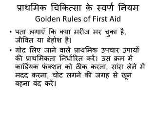 प्राथमिक चिककत्सा के स्िर्द तनयि
Golden Rules of First Aid
• पिा लगाएुँ कक तया ििीज िि िका है,
जीविि या बेहोश है।
• गोद मलए जाने िाले प्राथमिक उपिाि उपायों
की प्राथमिकिा तनधादरिि किें। उस क्रि िें
कार्डदयक फं तशन को ठीक किना, सांस लेने िें
िदद किना, िोट लगने की जगह से खून
बहना बंद किें।
 