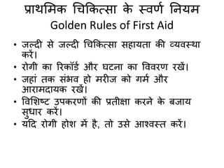 प्राथमिक चिककत्सा के स्िर्द तनयि
Golden Rules of First Aid
• जल्दी से जल्दी चिककत्सा सहायिा की व्यिस्था
किें।
• िोगी का रिकॉडद औि घटना का विििर् िखें।
• जहां िक संभि हो ििीज को गिद औि
आिािदायक िखें।
• विमशष्ट उपकिर्ों की प्रिीक्षा किने के बजाय
सधाि किें।
• यहद िोगी होश िें है, िो उसे आश्िस्ि किें।
 