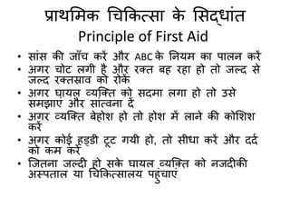प्राथमिक चिककत्सा के मसद्धांि
Principle of First Aid
• सांस की जाुँि किें औि ABC के तनयि का पालन किें
• अगि िोट लगी है औि िति बह िहा हो िो जल्द से
जल्द ितिस्राि को िोकें
• अगि घायल व्यक्ति को सदिा लगा हो िो उसे
सिझाएं औि सांत्िना दें
• अगि व्यक्ति बेहोश हो िो होश िें लाने की कोमशश
किें
• अगि कोई हड्डी टूट गयी हो, िो सीधा किें औि ददद
को कि किें
• क्जिना जल्दी हो सके घायल व्यक्ति को नजदीकी
अस्पिाल या चिककत्सालय पहंिाएं
 
