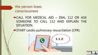 the person loses
consciousness
CALL FOR MEDICAL AID – DIAL 112 OR ASK
SOMEONE TO CALL 112 AND EXPLAIN THE
SITUATION.
START cardio pulmonary resuscitation (CPR).
 