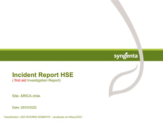 Date: 28/03/2022
Incident Report HSE
( first aid Investigation Report)
Site: ARICA chile.
Classification: USO INTERNO SOMENTE – atualizado em Março/2021
 