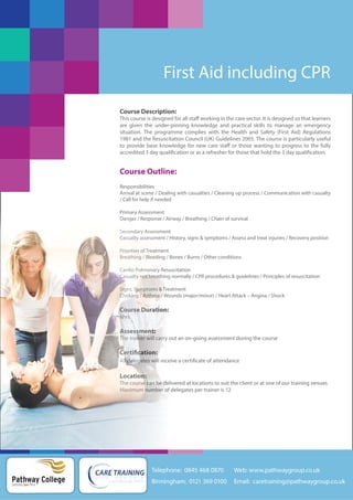 First Aid including CPR
Course Description:
This course is designed for all staff working in the care sector. It is designed so that learners
are given the under-pinning knowledge and practical skills to manage an emergency
situation. The programme complies with the Health and Safety (First Aid) Regulations
1981 and the Resuscitation Council (UK) Guidelines 2005. The course is particularly useful
to provide base knowledge for new care staff or those wanting to progress to the fully
accredited 3 day qualification or as a refresher for those that hold the 3 day qualification.

Course Outline:
Responsibilities
Arrival at scene / Dealing with casualties / Cleaning up process / Communication with casualty
/ Call for help if needed
Primary Assessment
Danger
Danger
Danger / Response / Airway / Breathing / Chain of survival
A
Second
Se ndary Assessment
s
Secondary A
Assessment
Casualty assessment
Casualty assessment / History, signs & symptoms / Assess and treat injuries / Recovery position
a
e
Pri
Priorities Treatment
Priorities of Treatment
e
m
Breathing Bleeding
e
n
i
Breathing / Bleeding / Bones / Burns / Other conditions
Cardio Pulmonary Resuscitation
a
y
Cardio Pulmonary Resu
Ca
Casualty not breathing
ot reat
ea
Casualty not breathing normally / CPR procedures & guidelines / Principles of resuscitation
Si
Signs, Symptoms & Tre
ympt m
Signs, Symptoms Treatment
Choking Asth
ki
Choking / Asthma / Wo
Asthma Wounds (major/minor) / Heart Attack – Angina / Shock

Cour e
Course Duration:
Course Duration:
rse
ti
6h s
6hrs
6hrs

Assessment
Assessment:
Assessment:
s
Th r n
The trainer will carry out
The trainer will car o an on-going assessment during the course
arry

Certifi ion:
Certification:
Certification:
:
All delegates will rece a certificate of attendance
l de ega will receive
delegates

Location:
on
o
Location:
Th course n delivered at locations to suit the client or at one of our training venues
The cou e can be d
The course can be de
ur
Maximu number
Maximum nu be
Maximum number of delegates per trainer is 12

Telephone: 0845 468 0870

Pathway College
putting you first

Web: www.pathwaygroup.co.uk

Birmingham: 0121 369 0100

Email: caretraining@pathwaygroup.co.uk

 