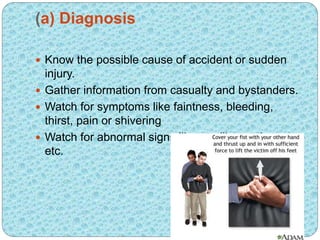 (a) Diagnosis
 Know the possible cause of accident or sudden
injury.
 Gather information from casualty and bystanders.
 Watch for symptoms like faintness, bleeding,
thirst, pain or shivering
 Watch for abnormal signs like swelling, paleness
etc.
 