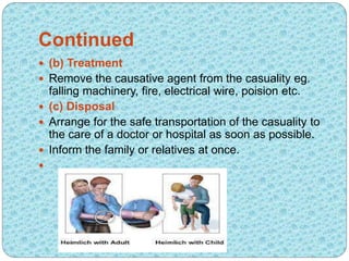 Continued
 (b) Treatment
 Remove the causative agent from the casuality eg.
falling machinery, fire, electrical wire, poision etc.
 (c) Disposal
 Arrange for the safe transportation of the casuality to
the care of a doctor or hospital as soon as possible.
 Inform the family or relatives at once.

 