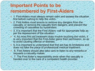 Important Points to be
remembered by First-Aiders
 1. First-Aiders must always remain calm and assess the situation
first before rushing to help the victim.
 2. First Aiders must ensure to remove any dangers from the
casualty, or remove the casualty from dangers, and prevent the
crowding of casualties by bystanders.
 3. It is important that the First-Aiders -call for appropriate help as
per the assessment of the situation.
 4. As most first aid treatment does involve touching the victim, it
is very important that the First-Aider gains their permission, so as
to avoid causing offence or distress.
 5. It is important to understand that first aid has its limitations and
does not take the place of professional medical treatment.
 6. First Aiders should also take care to listen to any remarks or
requests a casualty makes.
 7. The First Aider’s responsibility ends when the casualty is
handed over to the care of a competent health provider.
 