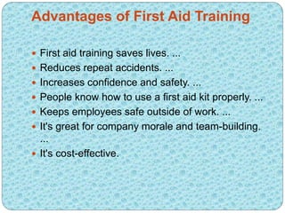 Advantages of First Aid Training
 First aid training saves lives. ...
 Reduces repeat accidents. ...
 Increases confidence and safety. ...
 People know how to use a first aid kit properly. ...
 Keeps employees safe outside of work. ...
 It's great for company morale and team-building.
...
 It's cost-effective.
 