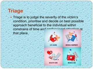 Triage
 Triage is to judge the severity of the victim’s
condition, prioritise and decide on best possible
approach beneficial to the individual within
constrains of time and professional attention at
that place.
 