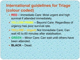 International guidelines for Triage
(colour coded)
 RED – Immediate Care: Most urgent and high
survival if attended immediately.
 YELLOW PRIME – Beyond Care: Regardless of
urgency has poor survival rate.
 YELLOW – Urgent Not Immediate Care: Can
wait 45 to 60 minutes after stabilisation.
 GREEN – Minor Care: Can wait until others have
been attended.
 BLACK – Dead.
 