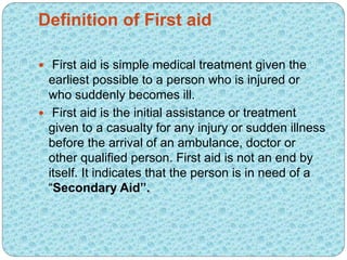Definition of First aid
 First aid is simple medical treatment given the
earliest possible to a person who is injured or
who suddenly becomes ill.
 First aid is the initial assistance or treatment
given to a casualty for any injury or sudden illness
before the arrival of an ambulance, doctor or
other qualified person. First aid is not an end by
itself. It indicates that the person is in need of a
“Secondary Aid”.
 
