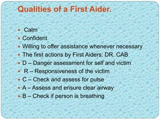 Qualities of a First Aider.
 Calm
 Confident
 Willing to offer assistance whenever necessary
 The first actions by Fir...