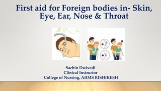 First aid for Foreign bodies in- Skin,
Eye, Ear, Nose & Throat
Sachin Dwivedi
Clinical Instructor
College of Nursing, AIIMS RISHIKESH
 