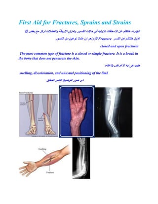 First Aid for Fractures, Sprains and Strains
‫ٔانععالخ‬ ‫االرتطح‬ ‫ٔذًسق‬ ‫انكطٕر‬ ‫داالخ‬ ‫في‬ ّ‫االٔني‬ ‫االضعافاخ‬ ٍ‫ع‬ ‫ُْركهى‬ ِ‫آَارد‬‫تعط‬ ‫يع‬ ‫َركس‬
‫انكطر‬ ٍ‫ع‬ ‫ُْركهى‬ ‫االٔل‬Fracture‫انكطٕر‬ ٍ‫ي‬ ٍ‫َٕعي‬ ‫عُذَا‬ ٌ‫ا‬ ‫َعر‬ ‫الزو‬
closed and open fractures
The most common type of fracture is a closed or simple fracture. It is a break in
the bone that does not penetrate the skin.
:ّ‫تراعر‬ ‫االعراض‬ ّ‫اي‬ ْٗ ‫غية‬
swelling, discoloration, and unusual positioning of the limb
‫ان‬ ‫نرٕظيخ‬ ‫صٕر‬ ٖ‫د‬‫انًغهك‬ ‫كطر‬
 