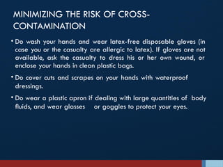 MINIMIZING THE RISK OF CROSS-
CONTAMINATION
• Do wash your hands and wear latex-free disposable gloves (in
case you or the casualty are allergic to latex). If gloves are not
available, ask the casualty to dress his or her own wound, or
enclose your hands in clean plastic bags.
• Do cover cuts and scrapes on your hands with waterproof
dressings.
• Do wear a plastic apron if dealing with large quantities of body
ﬂuids, and wear glasses or goggles to protect your eyes.
 