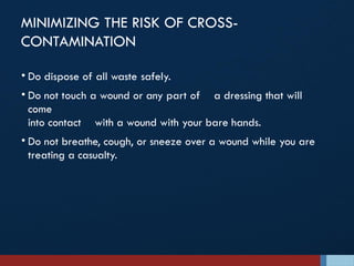 MINIMIZING THE RISK OF CROSS-
CONTAMINATION
• Do dispose of all waste safely.
• Do not touch a wound or any part of a dressing that will
come
into contact with a wound with your bare hands.
• Do not breathe, cough, or sneeze over a wound while you are
treating a casualty.
 
