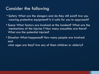 Consider the following
• Safety What are the dangers and do they still exist? Are you
wearing protective equipment? Is it safe for you to approach?
• Scene What factors are involved at the incident? What are the
mechanisms of the injuries ? How many casualties are there?
What are the potential injuries?
• Situation What happened? How many people are involved
and
what ages are they? Are any of them children or elderly?
 