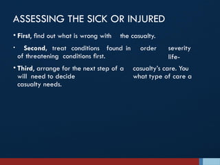 ASSESSING THE SICK OR INJURED
severity
life-
• First, ﬁnd out what is wrong with the casualty.
• Second, treat conditions found in order
of threatening conditions ﬁrst.
• Third, arrange for the next step of a casualty’s care. You
will need to decide what type of care a
casualty needs.
 