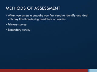 METHODS OF ASSESSMENT
• When you assess a casualty you ﬁrst need to identify and deal
with any life-threatening conditions or injuries.
- Primary survey
- Secondary survey
 