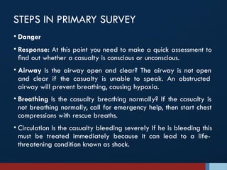 STEPS IN PRIMARY SURVEY
• Danger
• Response: At this point you need to make a quick assessment to
ﬁnd out whether a casualty is conscious or unconscious.
• Airway Is the airway open and clear? The airway is not open
and clear if the casualty is unable to speak. An obstructed
airway will prevent breathing, causing hypoxia.
• Breathing Is the casualty breathing normally? If the casualty is
not breathing normally, call for emergency help, then start chest
compressions with rescue breaths.
• Circulation Is the casualty bleeding severely If he is bleeding this
must be treated immediately because it can lead to a life-
threatening condition known as shock.
 