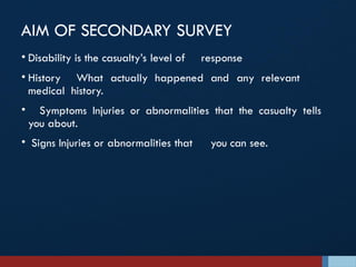 AIM OF SECONDARY SURVEY
• Disability is the casualty’s level of response
• History What actually happened and any relevant
medical history.
• Symptoms Injuries or abnormalities that the casualty tells
you about.
• Signs Injuries or abnormalities that you can see.
 