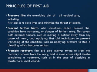 PRINCIPLES OF FIRST AID
• Preserve life: the overriding aim of all medical care,
including
first aid, is to save lives and minimise the threat of death.
• Prevent further harm: also sometimes called prevent the
condition from worsening, or danger of further injury. This covers
both external factors, such as moving a patient away from any
cause of harm, and applying first aid techniques to prevent
worsening of the condition, such as applying pressure to stop a
bleeding which becomes serious.
• Promote recovery: first aid also involves trying to start the
recovery process from the injury, and in some cases might involve
completing a treatment, such as in the case of applying a
plaster to a small wound.
 