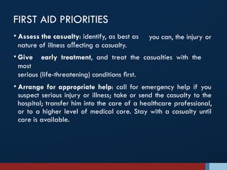 FIRST AID PRIORITIES
you can, the injury or
• Assess the casualty: identify, as best as
nature of illness aﬀecting a casualty.
• Give early treatment, and treat the casualties with the
most
serious (life-threatening) conditions ﬁrst.
• Arrange for appropriate help: call for emergency help if you
suspect serious injury or illness; take or send the casualty to the
hospital; transfer him into the care of a healthcare professional,
or to a higher level of medical care. Stay with a casualty until
care is available.
 